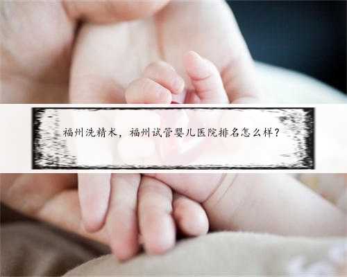 福州洗精术，福州试管婴儿医院排名怎么样？